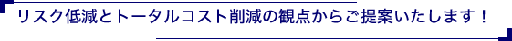 リスク低減とトータルコスト削減の観点からご提案いたします！